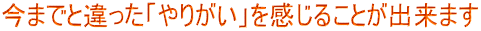 今までと違った「やりがい」を感じることが出来ます